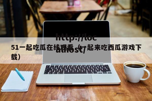 51一起吃瓜在线观看(一起来吃西瓜游戏下载)